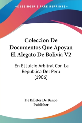 Coleccion De Documentos Que Apoyan El Alegato De Bolivia V2: En El Juicio Arbitral Con La Republica Del Peru (1906)
