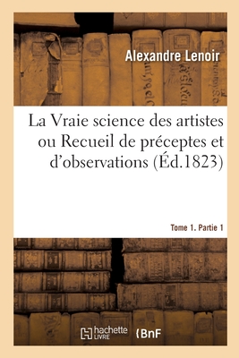 La Vraie science des artistes ou Recueil de préceptes et d'observations. Tome 1. Partie 1: formant un corps complet de doctrine, sur les arts dépendan