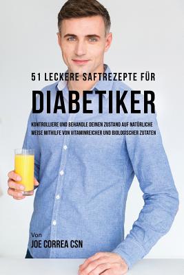51 leckere Saftrezepte für Diabetiker: Kontrolliere und behandle deinen Zustand auf natürliche Weise mithilfe von vitaminreicher und biologischer Zuta