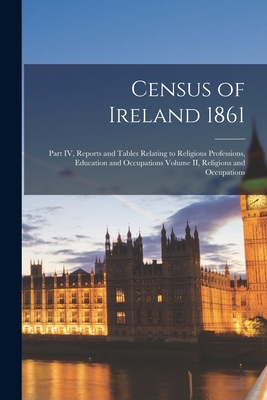 Census of Ireland 1861: Part IV, Reports and Tables Relating to Religious Professions, Education and Occupations Volume II, Religions and Occupations