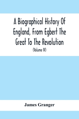 A Biographical History Of England, From Egbert The Great To The Revolution: Consisting Of Characters Disposed In Different Classes, And Adapted To A M