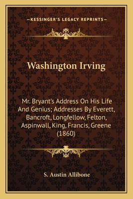Washington Irving: Mr. Bryant's Address On His Life And Genius; Addresses By Everett, Bancroft, Longfellow, Felton, Aspinwall, King, Fran