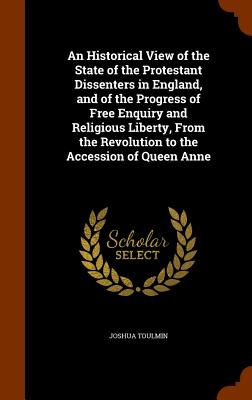 An Historical View of the State of the Protestant Dissenters in England, and of the Progress of Free Enquiry and Religious Liberty, From the Revolutio