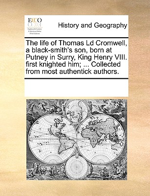 The Life of Thomas LD Cromwell, a Black-Smith's Son, Born at Putney in Surry, King Henry VIII. First Knighted Him; ... Collected from Most Authentick