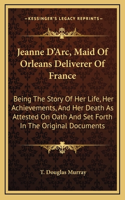 Jeanne D'Arc, Maid Of Orleans Deliverer Of France: Being The Story Of Her Life, Her Achievements, And Her Death As Attested On Oath And Set Forth In T