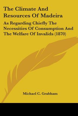 The Climate And Resources Of Madeira: As Regarding Chiefly The Necessities Of Consumption And The Welfare Of Invalids (1870)