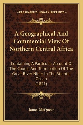 A Geographical And Commercial View Of Northern Central Africa: Containing A Particular Account Of The Course And Termination Of The Great River Niger