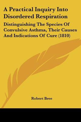 A Practical Inquiry Into Disordered Respiration: Distinguishing The Species Of Convulsive Asthma, Their Causes And Indications Of Cure (1810)