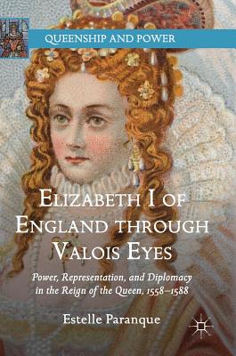 Elizabeth I of England Through Valois Eyes: Power, Representation, and Diplomacy in the Reign of the Queen, 1558-1588
