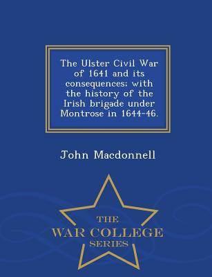 The Ulster Civil War of 1641 and Its Consequences; With the History of the Irish Brigade Under Montrose in 1644-46. - War College Series