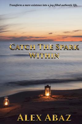 Catch the Spark Within: Transform a mere existence into a joy-filled authentic life