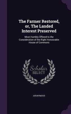 The Farmer Restored, or, The Landed Interest Preserved: Most Humbly Offered to the Consideration of the Right Honourable House of Commons