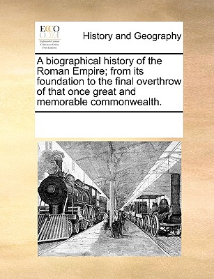 A Biographical History of the Roman Empire; From Its Foundation to the Final Overthrow of That Once Great and Memorable Commonwealth.