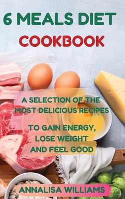 6 Meals Diet Cookbook: A Selection of the Most Delicious Recipes to Gain Energy, Lose Weight and Feel Good
