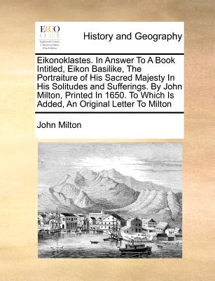 Eikonoklastes. in Answer to a Book Intitled, Eikon Basilike, the Portraiture of His Sacred Majesty in His Solitudes and Sufferings. by John Milton, Pr