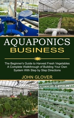 Aquaponics Business: A Complete Walkthrough of Building Your Own System With Step by Step Directions (The Beginner's Guide to Harvest Fresh Vegetables