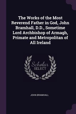 The Works of the Most Reverend Father in God, John Bramhall, D.D., Sometime Lord Archbishop of Armagh, Primate and Metropolitan of All Ireland