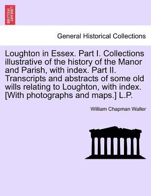 Loughton in Essex. Part I. Collections illustrative of the history of the Manor and Parish, with index. Part II. Transcripts and abstracts of some old