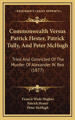 Commonwealth Versus Patrick Hester, Patrick Tully, And Peter McHugh: Tried And Convicted Of The Murder Of Alexander W. Rea (1877)