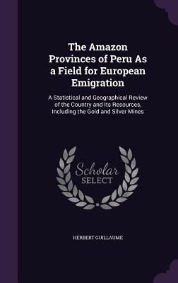 The Amazon Provinces of Peru As a Field for European Emigration: A Statistical and Geographical Review of the Country and Its Resources, Including the
