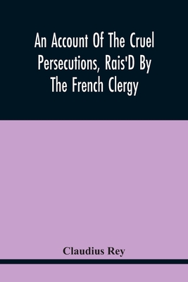 An Account Of The Cruel Persecutions, Rais'D By The French Clergy, Since Their Taking Sanctuary Here, Against Several Worthy Ministers, Gentlemen, Gen