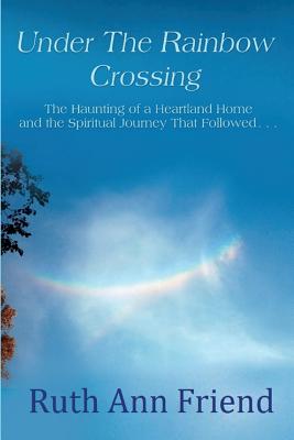 Under the Rainbow Crossing: The Haunting of a Heartland Home and the Spiritual Journey That Followed...