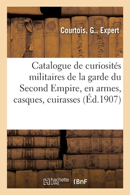 Catalogue de curiosités militaires de la garde du Second Empire: consistant en armes, casques, cuirasses