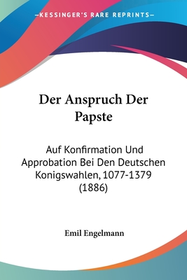 Der Anspruch Der Papste: Auf Konfirmation Und Approbation Bei Den Deutschen Konigswahlen, 1077-1379 (1886)