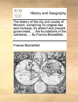 The history of the city and county of Norwich, containing it's original rise and increase, it's antient and present government, ... the foundations of