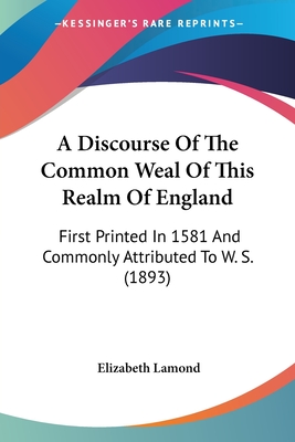 A Discourse Of The Common Weal Of This Realm Of England: First Printed In 1581 And Commonly Attributed To W. S. (1893)