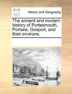 The Ancient and Modern History of Portesmouth, Portsea, Gosport, and Their Environs.