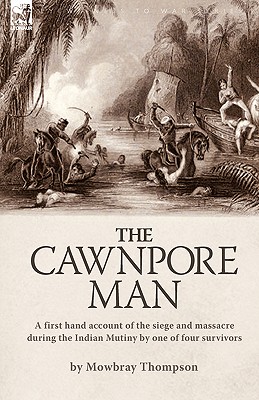 The Cawnpore Man: A First Hand Account of the Siege and Massacre During the Indian Mutiny By One of Four Survivors