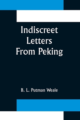 Indiscreet Letters From Peking; Being the Notes of an Eye-Witness, Which Set Forth in Some Detail, from Day to Day, the Real Story of the Siege and Sa