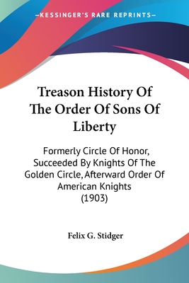 Treason History Of The Order Of Sons Of Liberty: Formerly Circle Of Honor, Succeeded By Knights Of The Golden Circle, Afterward Order Of American Knig
