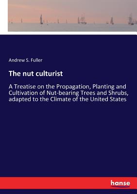 The nut culturist: A Treatise on the Propagation, Planting and Cultivation of Nut-bearing Trees and Shrubs, adapted to the Climate of the United State