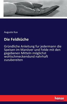 Die Feldküche: Gründliche Anleitung fur jedermann die Speisen im Manöver und Felde mit den gegebenen Mitteln möglichst wohlschmeckendund nahrhaft zuzu