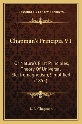 Chapman's Principia V1: Or Nature's First Principles, Theory Of Universal Electromagnetism, Simplified (1855)
