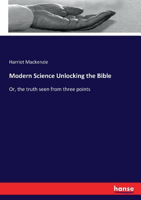 Modern Science Unlocking the Bible: Or, the truth seen from three points
