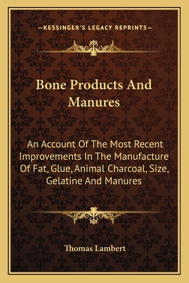 Bone Products And Manures: An Account Of The Most Recent Improvements In The Manufacture Of Fat, Glue, Animal Charcoal, Size, Gelatine And Manure