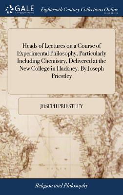 Heads of Lectures on a Course of Experimental Philosophy, Particularly Including Chemistry, Delivered at the New College in Hackney. By Joseph Priestl