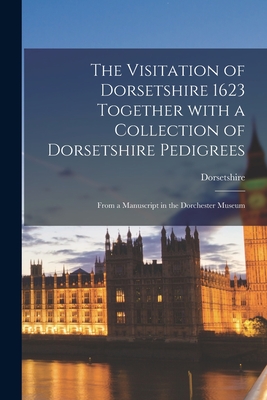 The Visitation of Dorsetshire 1623 Together With a Collection of Dorsetshire Pedigrees: From a Manuscript in the Dorchester Museum