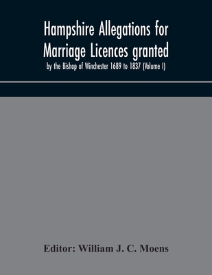Hampshire Allegations For Marriage Licences Granted By The Bishop Of Winchester 1689 To 1837 (Volume I)