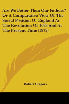 Are We Better Than Our Fathers? Or A Comparative View Of The Social Position Of England At The Revolution Of 1688 And At The Present Time (1872)