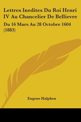 Lettres Inedites Du Roi Henri IV Au Chancelier De Bellievre: Du 16 Mars Au 28 Octobre 1604 (1883)