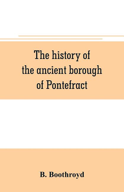 The history of the ancient borough of Pontefract, containing an interesting account of its castle, and the three different sieges it sustained, during