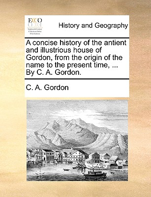 A concise history of the antient and illustrious house of Gordon, from the origin of the name to the present time, ... By C. A. Gordon.