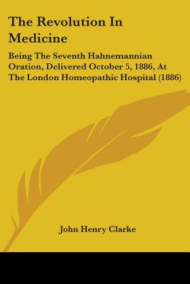 The Revolution In Medicine: Being The Seventh Hahnemannian Oration, Delivered October 5, 1886, At The London Homeopathic Hospital (1886)