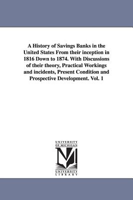 A History of Savings Banks in the United States From their inception in 1816 Down to 1874. With Discussions of their theory, Practical Workings and in