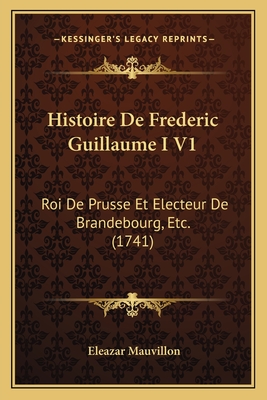 Histoire De Frederic Guillaume I V1: Roi De Prusse Et Electeur De Brandebourg, Etc. (1741)