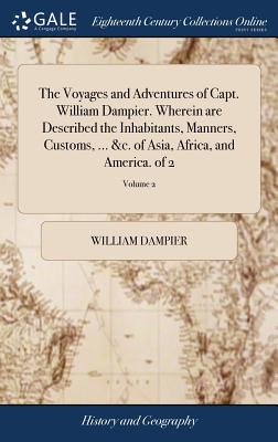 The Voyages and Adventures of Capt. William Dampier. Wherein are Described the Inhabitants, Manners, Customs, ... &c. of Asia, Africa, and America. of